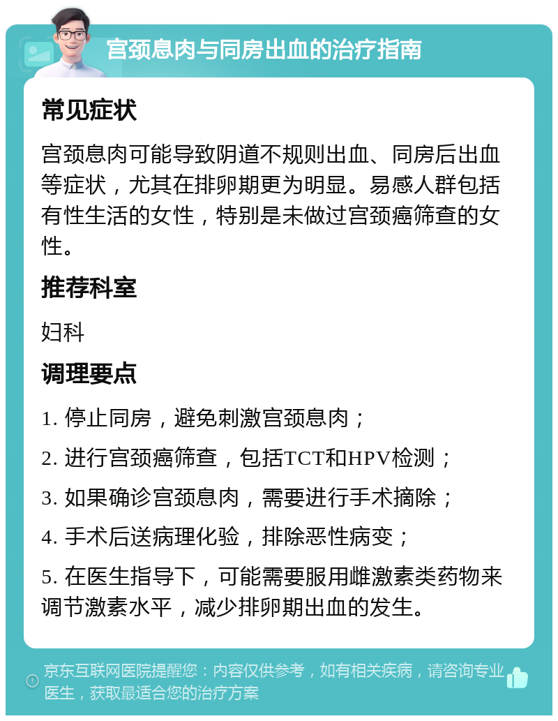 宫颈息肉与同房出血的治疗指南 常见症状 宫颈息肉可能导致阴道不规则出血、同房后出血等症状，尤其在排卵期更为明显。易感人群包括有性生活的女性，特别是未做过宫颈癌筛查的女性。 推荐科室 妇科 调理要点 1. 停止同房，避免刺激宫颈息肉； 2. 进行宫颈癌筛查，包括TCT和HPV检测； 3. 如果确诊宫颈息肉，需要进行手术摘除； 4. 手术后送病理化验，排除恶性病变； 5. 在医生指导下，可能需要服用雌激素类药物来调节激素水平，减少排卵期出血的发生。