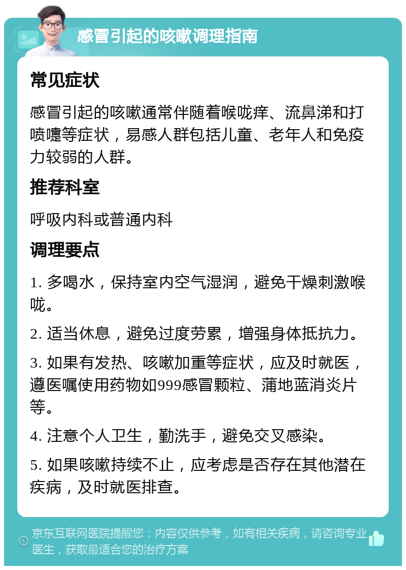 感冒引起的咳嗽调理指南 常见症状 感冒引起的咳嗽通常伴随着喉咙痒、流鼻涕和打喷嚏等症状，易感人群包括儿童、老年人和免疫力较弱的人群。 推荐科室 呼吸内科或普通内科 调理要点 1. 多喝水，保持室内空气湿润，避免干燥刺激喉咙。 2. 适当休息，避免过度劳累，增强身体抵抗力。 3. 如果有发热、咳嗽加重等症状，应及时就医，遵医嘱使用药物如999感冒颗粒、蒲地蓝消炎片等。 4. 注意个人卫生，勤洗手，避免交叉感染。 5. 如果咳嗽持续不止，应考虑是否存在其他潜在疾病，及时就医排查。