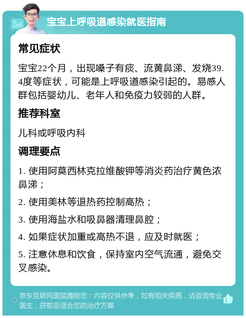 宝宝上呼吸道感染就医指南 常见症状 宝宝22个月，出现嗓子有痰、流黄鼻涕、发烧39.4度等症状，可能是上呼吸道感染引起的。易感人群包括婴幼儿、老年人和免疫力较弱的人群。 推荐科室 儿科或呼吸内科 调理要点 1. 使用阿莫西林克拉维酸钾等消炎药治疗黄色浓鼻涕； 2. 使用美林等退热药控制高热； 3. 使用海盐水和吸鼻器清理鼻腔； 4. 如果症状加重或高热不退，应及时就医； 5. 注意休息和饮食，保持室内空气流通，避免交叉感染。