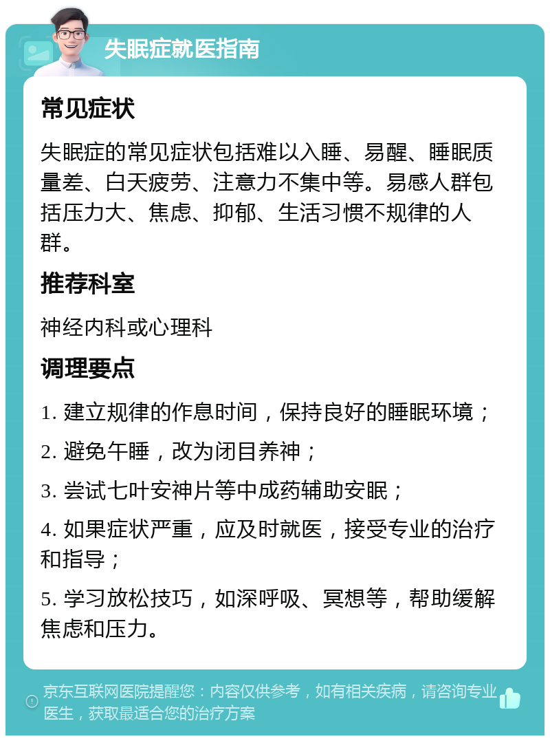 失眠症就医指南 常见症状 失眠症的常见症状包括难以入睡、易醒、睡眠质量差、白天疲劳、注意力不集中等。易感人群包括压力大、焦虑、抑郁、生活习惯不规律的人群。 推荐科室 神经内科或心理科 调理要点 1. 建立规律的作息时间，保持良好的睡眠环境； 2. 避免午睡，改为闭目养神； 3. 尝试七叶安神片等中成药辅助安眠； 4. 如果症状严重，应及时就医，接受专业的治疗和指导； 5. 学习放松技巧，如深呼吸、冥想等，帮助缓解焦虑和压力。