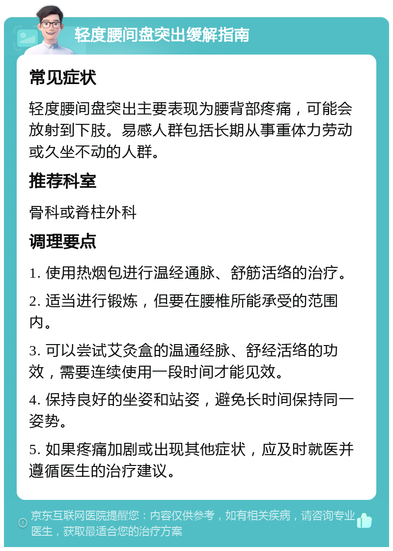 轻度腰间盘突出缓解指南 常见症状 轻度腰间盘突出主要表现为腰背部疼痛，可能会放射到下肢。易感人群包括长期从事重体力劳动或久坐不动的人群。 推荐科室 骨科或脊柱外科 调理要点 1. 使用热烟包进行温经通脉、舒筋活络的治疗。 2. 适当进行锻炼，但要在腰椎所能承受的范围内。 3. 可以尝试艾灸盒的温通经脉、舒经活络的功效，需要连续使用一段时间才能见效。 4. 保持良好的坐姿和站姿，避免长时间保持同一姿势。 5. 如果疼痛加剧或出现其他症状，应及时就医并遵循医生的治疗建议。