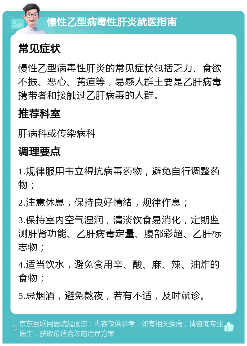 慢性乙型病毒性肝炎就医指南 常见症状 慢性乙型病毒性肝炎的常见症状包括乏力、食欲不振、恶心、黄疸等，易感人群主要是乙肝病毒携带者和接触过乙肝病毒的人群。 推荐科室 肝病科或传染病科 调理要点 1.规律服用韦立得抗病毒药物，避免自行调整药物； 2.注意休息，保持良好情绪，规律作息； 3.保持室内空气湿润，清淡饮食易消化，定期监测肝肾功能、乙肝病毒定量、腹部彩超、乙肝标志物； 4.适当饮水，避免食用辛、酸、麻、辣、油炸的食物； 5.忌烟酒，避免熬夜，若有不适，及时就诊。