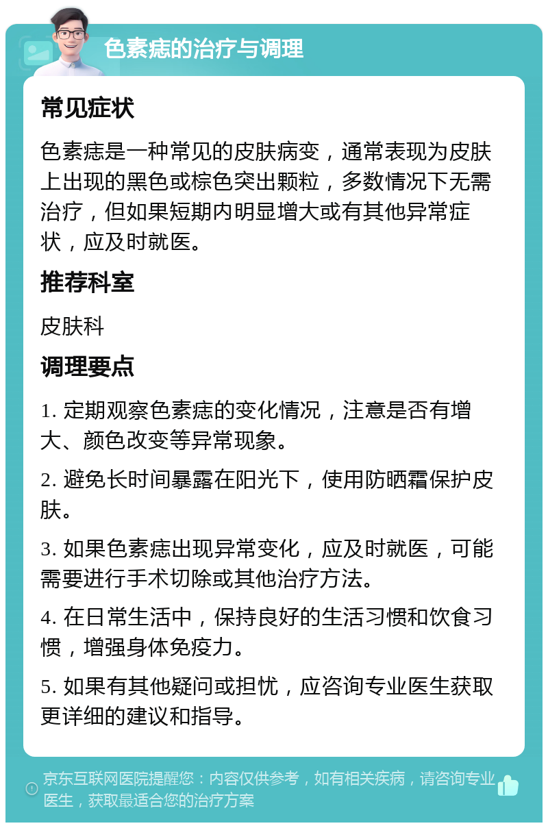 色素痣的治疗与调理 常见症状 色素痣是一种常见的皮肤病变，通常表现为皮肤上出现的黑色或棕色突出颗粒，多数情况下无需治疗，但如果短期内明显增大或有其他异常症状，应及时就医。 推荐科室 皮肤科 调理要点 1. 定期观察色素痣的变化情况，注意是否有增大、颜色改变等异常现象。 2. 避免长时间暴露在阳光下，使用防晒霜保护皮肤。 3. 如果色素痣出现异常变化，应及时就医，可能需要进行手术切除或其他治疗方法。 4. 在日常生活中，保持良好的生活习惯和饮食习惯，增强身体免疫力。 5. 如果有其他疑问或担忧，应咨询专业医生获取更详细的建议和指导。