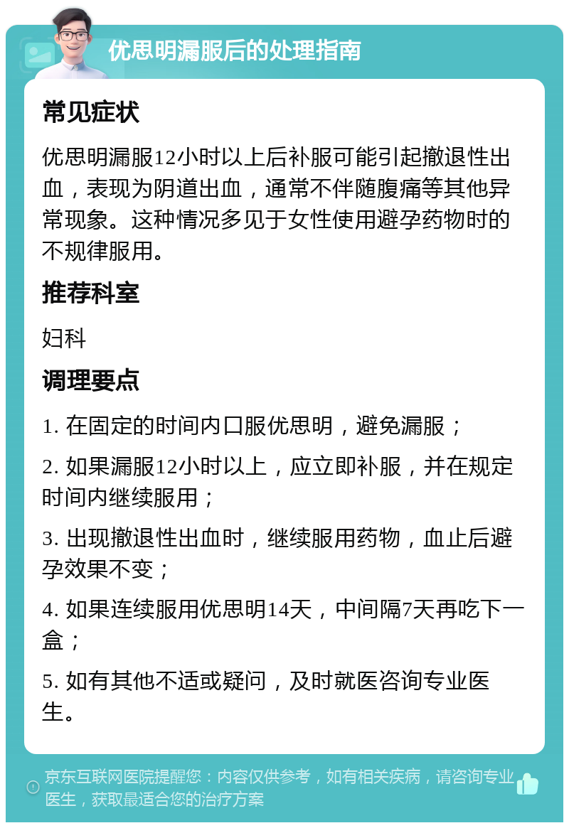 优思明漏服后的处理指南 常见症状 优思明漏服12小时以上后补服可能引起撤退性出血，表现为阴道出血，通常不伴随腹痛等其他异常现象。这种情况多见于女性使用避孕药物时的不规律服用。 推荐科室 妇科 调理要点 1. 在固定的时间内口服优思明，避免漏服； 2. 如果漏服12小时以上，应立即补服，并在规定时间内继续服用； 3. 出现撤退性出血时，继续服用药物，血止后避孕效果不变； 4. 如果连续服用优思明14天，中间隔7天再吃下一盒； 5. 如有其他不适或疑问，及时就医咨询专业医生。