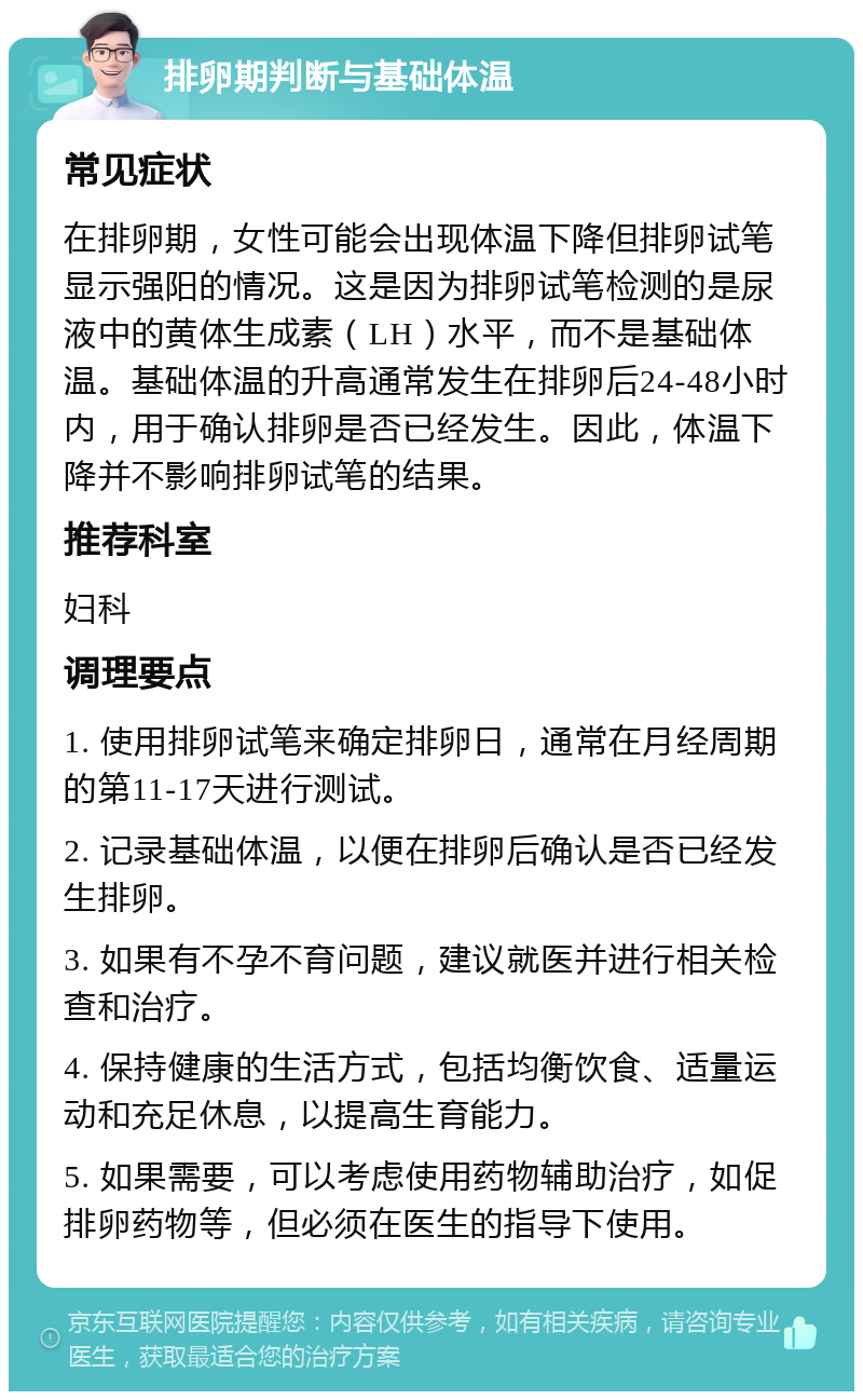 排卵期判断与基础体温 常见症状 在排卵期，女性可能会出现体温下降但排卵试笔显示强阳的情况。这是因为排卵试笔检测的是尿液中的黄体生成素（LH）水平，而不是基础体温。基础体温的升高通常发生在排卵后24-48小时内，用于确认排卵是否已经发生。因此，体温下降并不影响排卵试笔的结果。 推荐科室 妇科 调理要点 1. 使用排卵试笔来确定排卵日，通常在月经周期的第11-17天进行测试。 2. 记录基础体温，以便在排卵后确认是否已经发生排卵。 3. 如果有不孕不育问题，建议就医并进行相关检查和治疗。 4. 保持健康的生活方式，包括均衡饮食、适量运动和充足休息，以提高生育能力。 5. 如果需要，可以考虑使用药物辅助治疗，如促排卵药物等，但必须在医生的指导下使用。