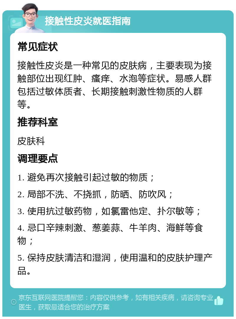 接触性皮炎就医指南 常见症状 接触性皮炎是一种常见的皮肤病，主要表现为接触部位出现红肿、瘙痒、水泡等症状。易感人群包括过敏体质者、长期接触刺激性物质的人群等。 推荐科室 皮肤科 调理要点 1. 避免再次接触引起过敏的物质； 2. 局部不洗、不挠抓，防晒、防吹风； 3. 使用抗过敏药物，如氯雷他定、扑尔敏等； 4. 忌口辛辣刺激、葱姜蒜、牛羊肉、海鲜等食物； 5. 保持皮肤清洁和湿润，使用温和的皮肤护理产品。