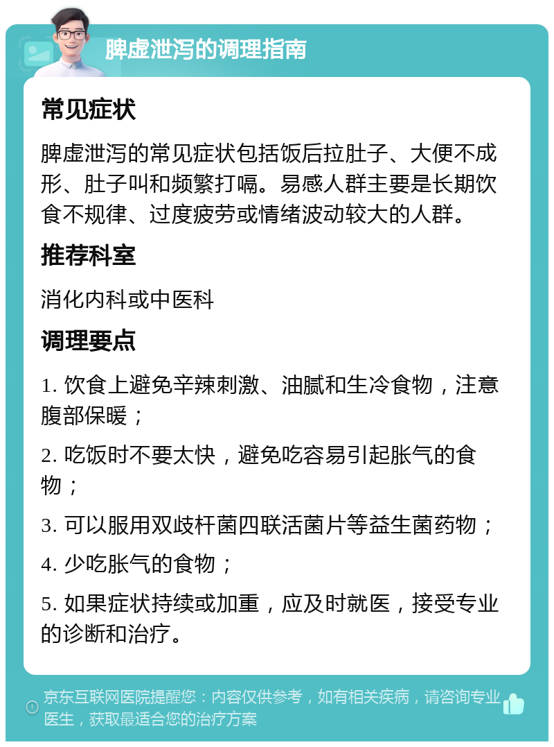 脾虚泄泻的调理指南 常见症状 脾虚泄泻的常见症状包括饭后拉肚子、大便不成形、肚子叫和频繁打嗝。易感人群主要是长期饮食不规律、过度疲劳或情绪波动较大的人群。 推荐科室 消化内科或中医科 调理要点 1. 饮食上避免辛辣刺激、油腻和生冷食物，注意腹部保暖； 2. 吃饭时不要太快，避免吃容易引起胀气的食物； 3. 可以服用双歧杆菌四联活菌片等益生菌药物； 4. 少吃胀气的食物； 5. 如果症状持续或加重，应及时就医，接受专业的诊断和治疗。