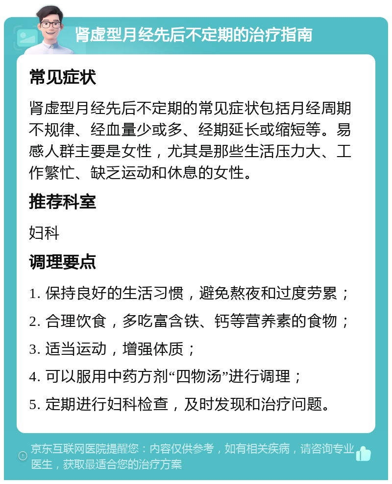 肾虚型月经先后不定期的治疗指南 常见症状 肾虚型月经先后不定期的常见症状包括月经周期不规律、经血量少或多、经期延长或缩短等。易感人群主要是女性，尤其是那些生活压力大、工作繁忙、缺乏运动和休息的女性。 推荐科室 妇科 调理要点 1. 保持良好的生活习惯，避免熬夜和过度劳累； 2. 合理饮食，多吃富含铁、钙等营养素的食物； 3. 适当运动，增强体质； 4. 可以服用中药方剂“四物汤”进行调理； 5. 定期进行妇科检查，及时发现和治疗问题。