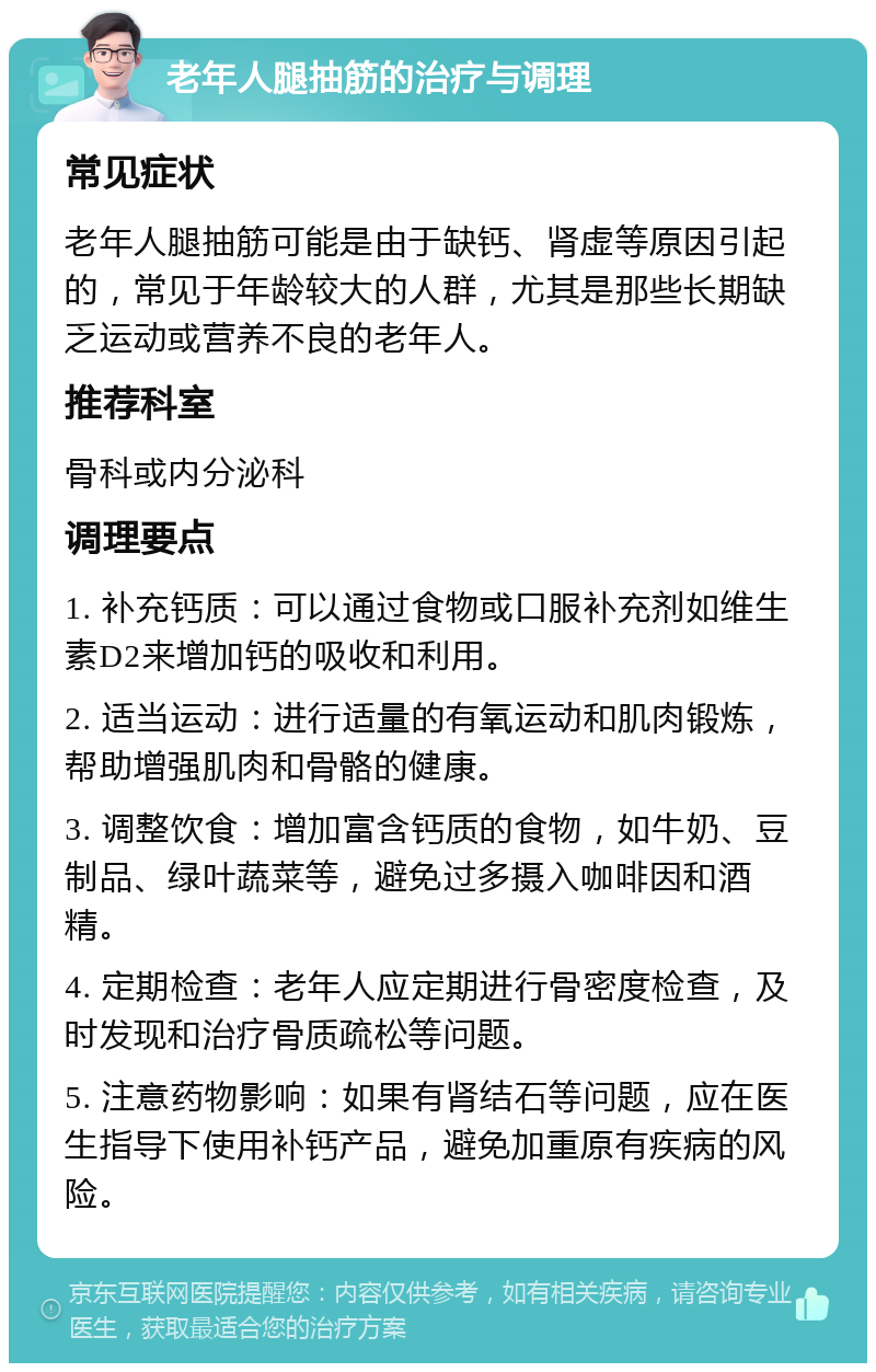 老年人腿抽筋的治疗与调理 常见症状 老年人腿抽筋可能是由于缺钙、肾虚等原因引起的，常见于年龄较大的人群，尤其是那些长期缺乏运动或营养不良的老年人。 推荐科室 骨科或内分泌科 调理要点 1. 补充钙质：可以通过食物或口服补充剂如维生素D2来增加钙的吸收和利用。 2. 适当运动：进行适量的有氧运动和肌肉锻炼，帮助增强肌肉和骨骼的健康。 3. 调整饮食：增加富含钙质的食物，如牛奶、豆制品、绿叶蔬菜等，避免过多摄入咖啡因和酒精。 4. 定期检查：老年人应定期进行骨密度检查，及时发现和治疗骨质疏松等问题。 5. 注意药物影响：如果有肾结石等问题，应在医生指导下使用补钙产品，避免加重原有疾病的风险。