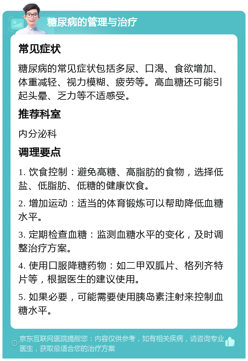 糖尿病的管理与治疗 常见症状 糖尿病的常见症状包括多尿、口渴、食欲增加、体重减轻、视力模糊、疲劳等。高血糖还可能引起头晕、乏力等不适感受。 推荐科室 内分泌科 调理要点 1. 饮食控制：避免高糖、高脂肪的食物，选择低盐、低脂肪、低糖的健康饮食。 2. 增加运动：适当的体育锻炼可以帮助降低血糖水平。 3. 定期检查血糖：监测血糖水平的变化，及时调整治疗方案。 4. 使用口服降糖药物：如二甲双胍片、格列齐特片等，根据医生的建议使用。 5. 如果必要，可能需要使用胰岛素注射来控制血糖水平。