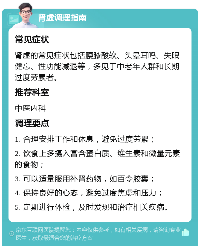 肾虚调理指南 常见症状 肾虚的常见症状包括腰膝酸软、头晕耳鸣、失眠健忘、性功能减退等，多见于中老年人群和长期过度劳累者。 推荐科室 中医内科 调理要点 1. 合理安排工作和休息，避免过度劳累； 2. 饮食上多摄入富含蛋白质、维生素和微量元素的食物； 3. 可以适量服用补肾药物，如百令胶囊； 4. 保持良好的心态，避免过度焦虑和压力； 5. 定期进行体检，及时发现和治疗相关疾病。