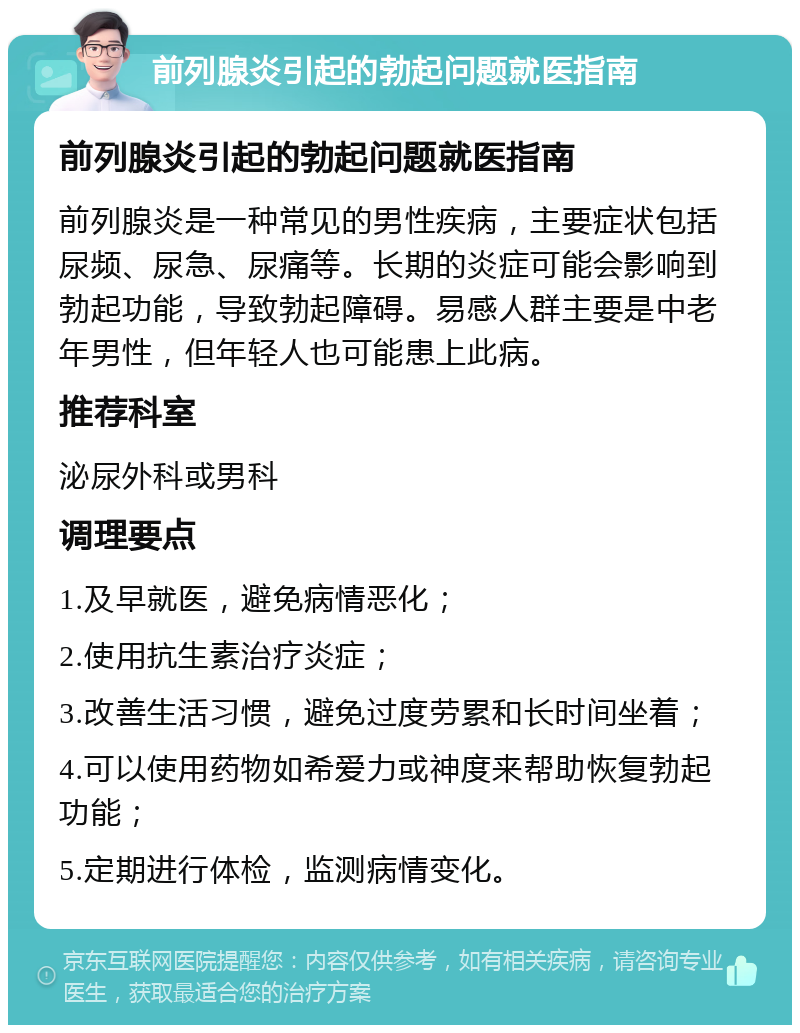 前列腺炎引起的勃起问题就医指南 前列腺炎引起的勃起问题就医指南 前列腺炎是一种常见的男性疾病，主要症状包括尿频、尿急、尿痛等。长期的炎症可能会影响到勃起功能，导致勃起障碍。易感人群主要是中老年男性，但年轻人也可能患上此病。 推荐科室 泌尿外科或男科 调理要点 1.及早就医，避免病情恶化； 2.使用抗生素治疗炎症； 3.改善生活习惯，避免过度劳累和长时间坐着； 4.可以使用药物如希爱力或神度来帮助恢复勃起功能； 5.定期进行体检，监测病情变化。