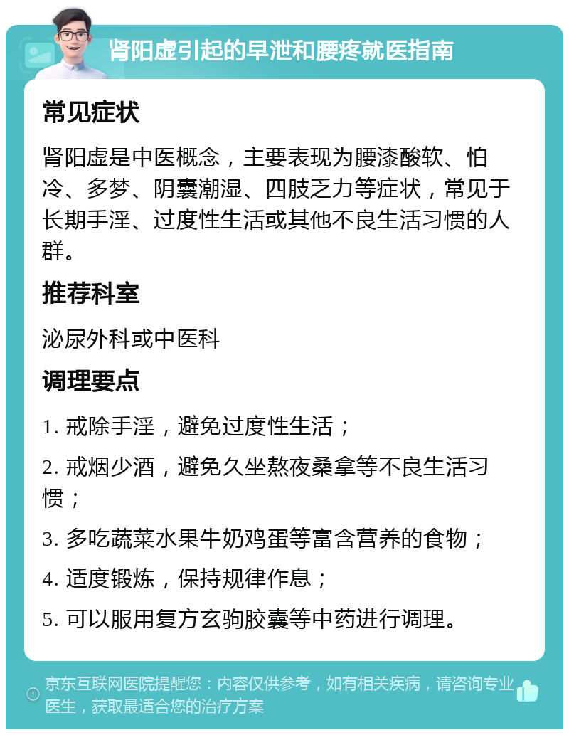 肾阳虚引起的早泄和腰疼就医指南 常见症状 肾阳虚是中医概念，主要表现为腰漆酸软、怕冷、多梦、阴囊潮湿、四肢乏力等症状，常见于长期手淫、过度性生活或其他不良生活习惯的人群。 推荐科室 泌尿外科或中医科 调理要点 1. 戒除手淫，避免过度性生活； 2. 戒烟少酒，避免久坐熬夜桑拿等不良生活习惯； 3. 多吃蔬菜水果牛奶鸡蛋等富含营养的食物； 4. 适度锻炼，保持规律作息； 5. 可以服用复方玄驹胶囊等中药进行调理。