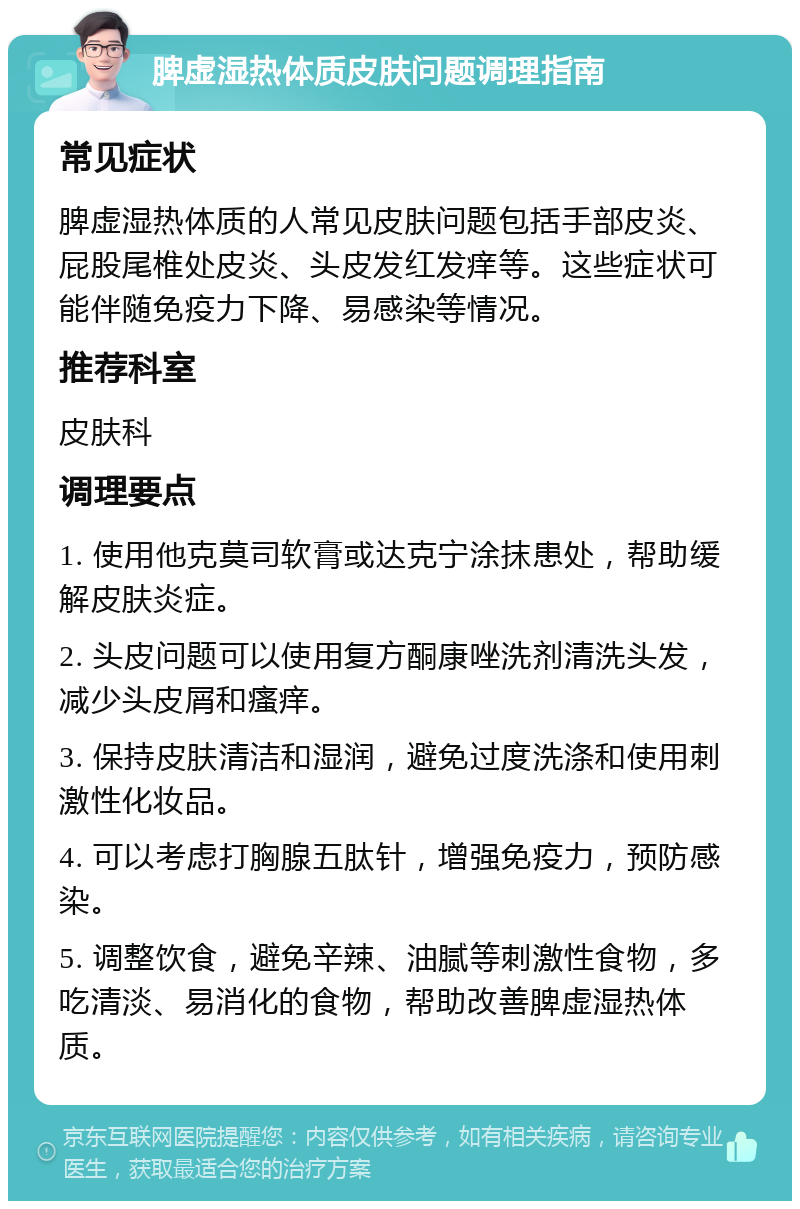 脾虚湿热体质皮肤问题调理指南 常见症状 脾虚湿热体质的人常见皮肤问题包括手部皮炎、屁股尾椎处皮炎、头皮发红发痒等。这些症状可能伴随免疫力下降、易感染等情况。 推荐科室 皮肤科 调理要点 1. 使用他克莫司软膏或达克宁涂抹患处，帮助缓解皮肤炎症。 2. 头皮问题可以使用复方酮康唑洗剂清洗头发，减少头皮屑和瘙痒。 3. 保持皮肤清洁和湿润，避免过度洗涤和使用刺激性化妆品。 4. 可以考虑打胸腺五肽针，增强免疫力，预防感染。 5. 调整饮食，避免辛辣、油腻等刺激性食物，多吃清淡、易消化的食物，帮助改善脾虚湿热体质。