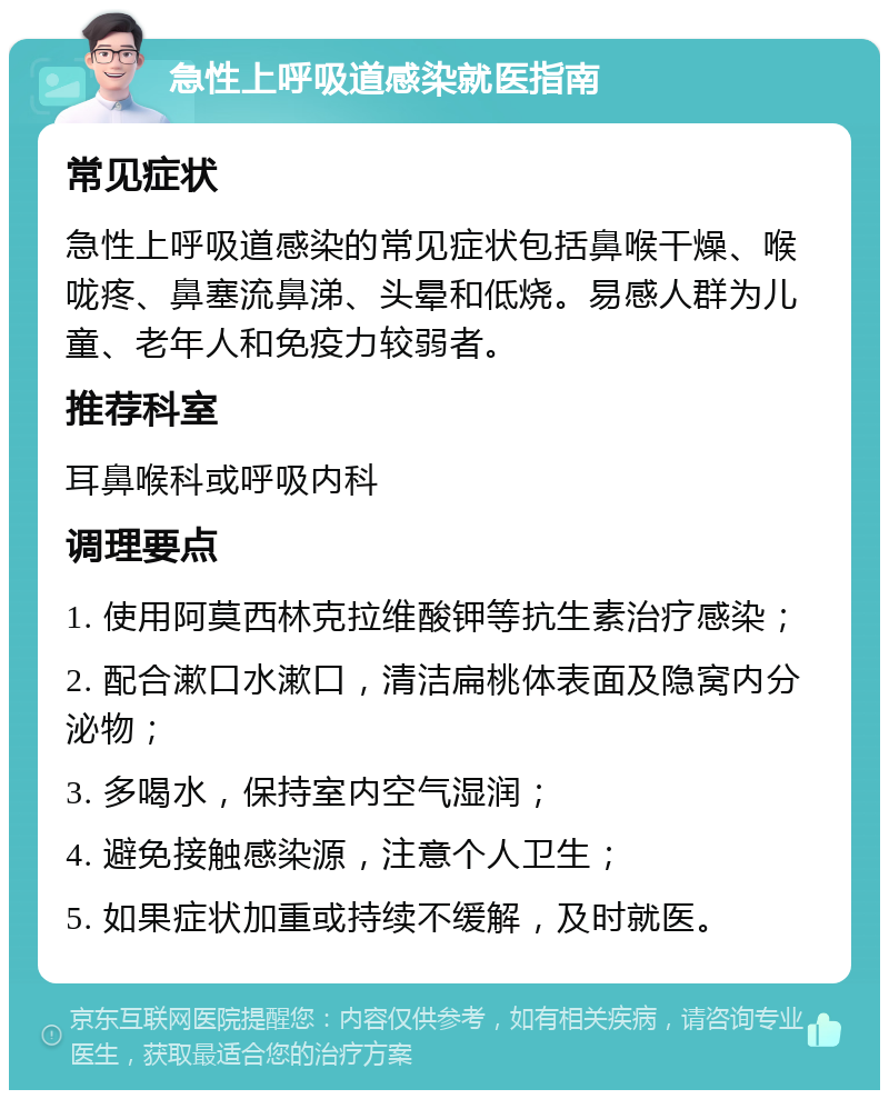 急性上呼吸道感染就医指南 常见症状 急性上呼吸道感染的常见症状包括鼻喉干燥、喉咙疼、鼻塞流鼻涕、头晕和低烧。易感人群为儿童、老年人和免疫力较弱者。 推荐科室 耳鼻喉科或呼吸内科 调理要点 1. 使用阿莫西林克拉维酸钾等抗生素治疗感染； 2. 配合漱口水漱口，清洁扁桃体表面及隐窝内分泌物； 3. 多喝水，保持室内空气湿润； 4. 避免接触感染源，注意个人卫生； 5. 如果症状加重或持续不缓解，及时就医。