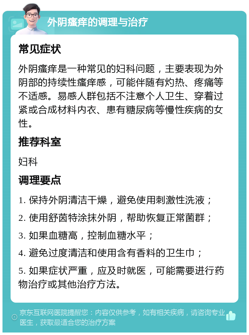 外阴瘙痒的调理与治疗 常见症状 外阴瘙痒是一种常见的妇科问题，主要表现为外阴部的持续性瘙痒感，可能伴随有灼热、疼痛等不适感。易感人群包括不注意个人卫生、穿着过紧或合成材料内衣、患有糖尿病等慢性疾病的女性。 推荐科室 妇科 调理要点 1. 保持外阴清洁干燥，避免使用刺激性洗液； 2. 使用舒茵特涂抹外阴，帮助恢复正常菌群； 3. 如果血糖高，控制血糖水平； 4. 避免过度清洁和使用含有香料的卫生巾； 5. 如果症状严重，应及时就医，可能需要进行药物治疗或其他治疗方法。