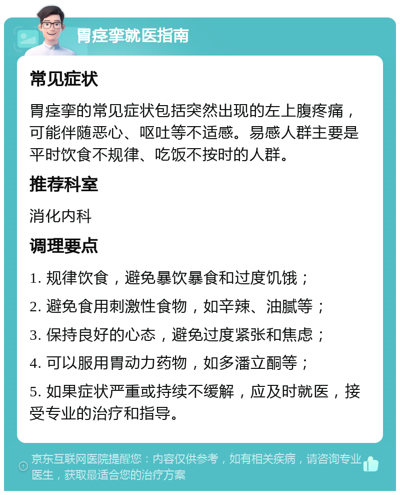 胃痉挛就医指南 常见症状 胃痉挛的常见症状包括突然出现的左上腹疼痛，可能伴随恶心、呕吐等不适感。易感人群主要是平时饮食不规律、吃饭不按时的人群。 推荐科室 消化内科 调理要点 1. 规律饮食，避免暴饮暴食和过度饥饿； 2. 避免食用刺激性食物，如辛辣、油腻等； 3. 保持良好的心态，避免过度紧张和焦虑； 4. 可以服用胃动力药物，如多潘立酮等； 5. 如果症状严重或持续不缓解，应及时就医，接受专业的治疗和指导。