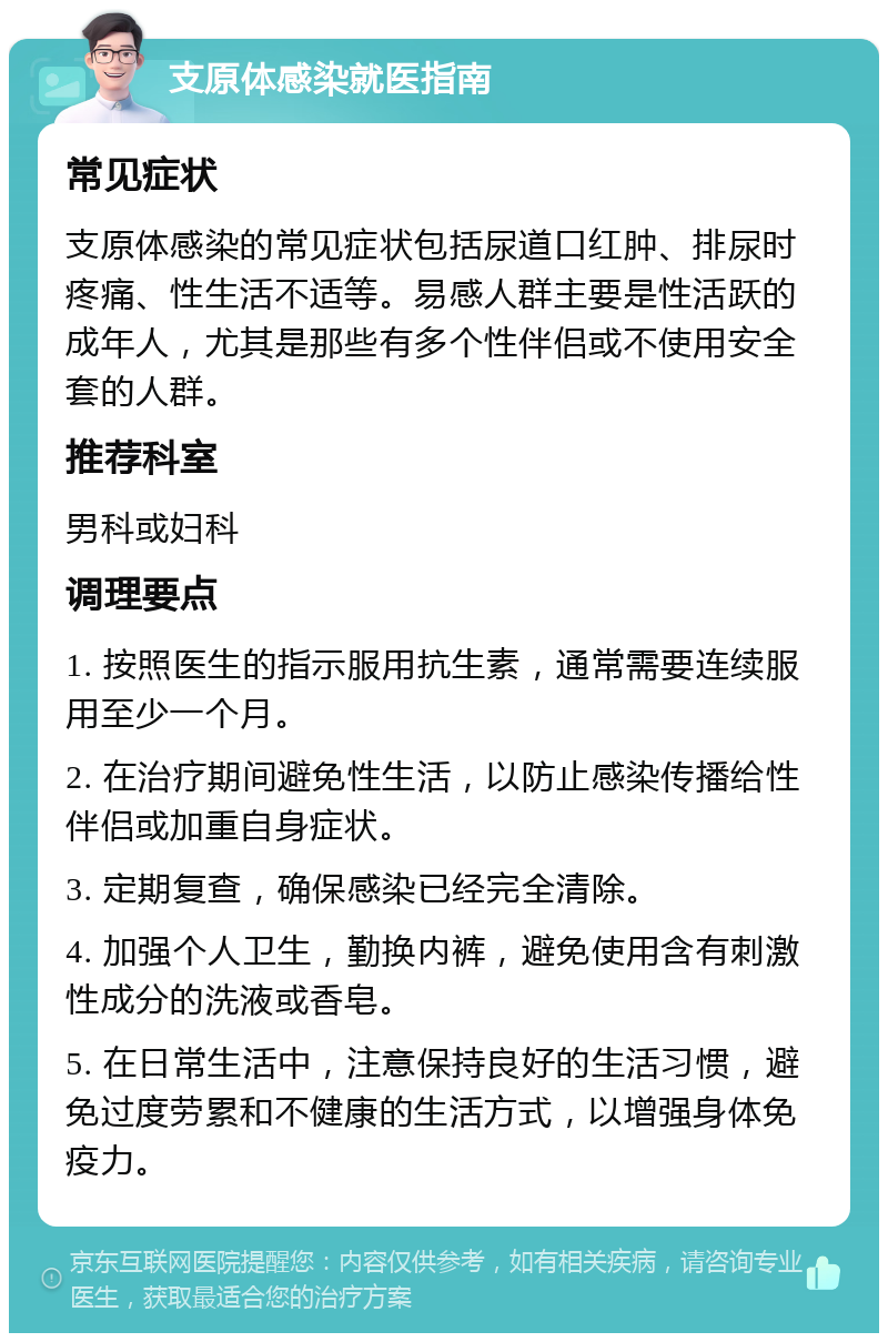 支原体感染就医指南 常见症状 支原体感染的常见症状包括尿道口红肿、排尿时疼痛、性生活不适等。易感人群主要是性活跃的成年人，尤其是那些有多个性伴侣或不使用安全套的人群。 推荐科室 男科或妇科 调理要点 1. 按照医生的指示服用抗生素，通常需要连续服用至少一个月。 2. 在治疗期间避免性生活，以防止感染传播给性伴侣或加重自身症状。 3. 定期复查，确保感染已经完全清除。 4. 加强个人卫生，勤换内裤，避免使用含有刺激性成分的洗液或香皂。 5. 在日常生活中，注意保持良好的生活习惯，避免过度劳累和不健康的生活方式，以增强身体免疫力。