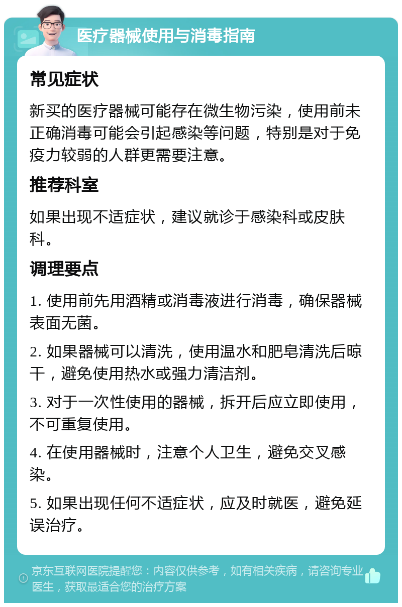 医疗器械使用与消毒指南 常见症状 新买的医疗器械可能存在微生物污染，使用前未正确消毒可能会引起感染等问题，特别是对于免疫力较弱的人群更需要注意。 推荐科室 如果出现不适症状，建议就诊于感染科或皮肤科。 调理要点 1. 使用前先用酒精或消毒液进行消毒，确保器械表面无菌。 2. 如果器械可以清洗，使用温水和肥皂清洗后晾干，避免使用热水或强力清洁剂。 3. 对于一次性使用的器械，拆开后应立即使用，不可重复使用。 4. 在使用器械时，注意个人卫生，避免交叉感染。 5. 如果出现任何不适症状，应及时就医，避免延误治疗。