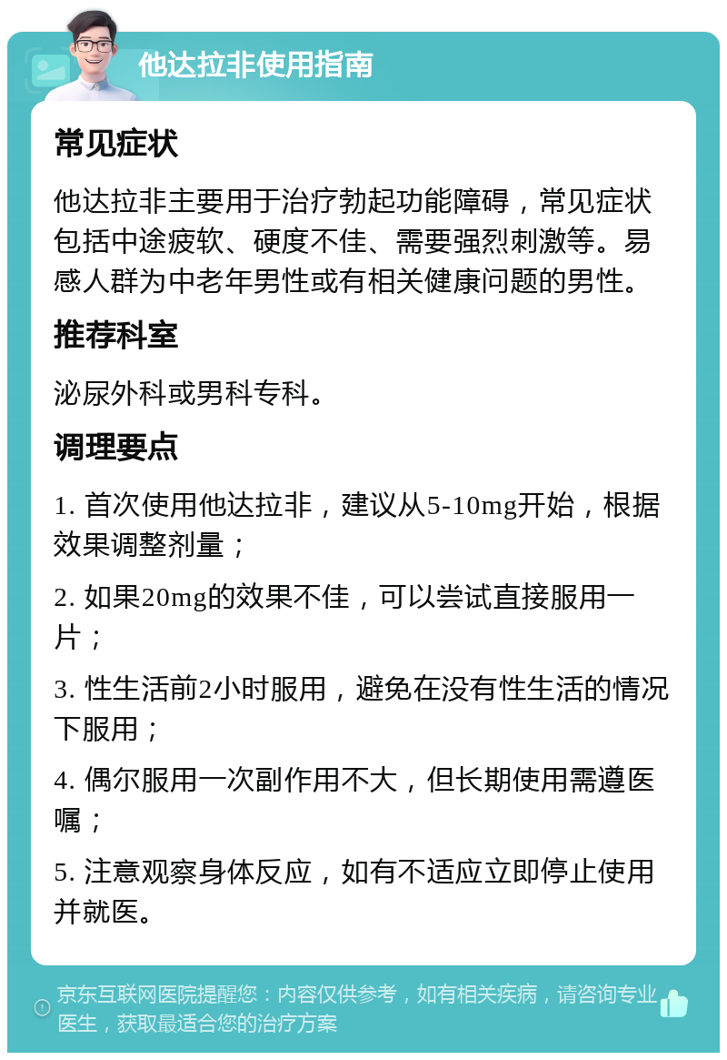 他达拉非使用指南 常见症状 他达拉非主要用于治疗勃起功能障碍，常见症状包括中途疲软、硬度不佳、需要强烈刺激等。易感人群为中老年男性或有相关健康问题的男性。 推荐科室 泌尿外科或男科专科。 调理要点 1. 首次使用他达拉非，建议从5-10mg开始，根据效果调整剂量； 2. 如果20mg的效果不佳，可以尝试直接服用一片； 3. 性生活前2小时服用，避免在没有性生活的情况下服用； 4. 偶尔服用一次副作用不大，但长期使用需遵医嘱； 5. 注意观察身体反应，如有不适应立即停止使用并就医。