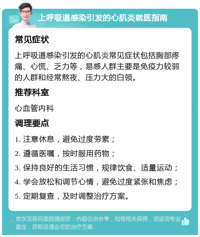 上呼吸道感染引发的心肌炎就医指南 常见症状 上呼吸道感染引发的心肌炎常见症状包括胸部疼痛、心慌、乏力等，易感人群主要是免疫力较弱的人群和经常熬夜、压力大的白领。 推荐科室 心血管内科 调理要点 1. 注意休息，避免过度劳累； 2. 遵循医嘱，按时服用药物； 3. 保持良好的生活习惯，规律饮食、适量运动； 4. 学会放松和调节心情，避免过度紧张和焦虑； 5. 定期复查，及时调整治疗方案。