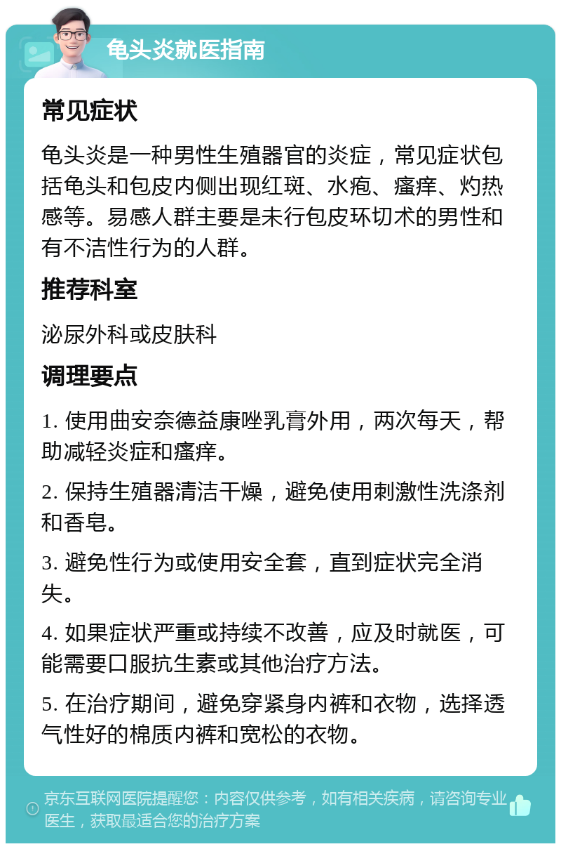 龟头炎就医指南 常见症状 龟头炎是一种男性生殖器官的炎症，常见症状包括龟头和包皮内侧出现红斑、水疱、瘙痒、灼热感等。易感人群主要是未行包皮环切术的男性和有不洁性行为的人群。 推荐科室 泌尿外科或皮肤科 调理要点 1. 使用曲安奈德益康唑乳膏外用，两次每天，帮助减轻炎症和瘙痒。 2. 保持生殖器清洁干燥，避免使用刺激性洗涤剂和香皂。 3. 避免性行为或使用安全套，直到症状完全消失。 4. 如果症状严重或持续不改善，应及时就医，可能需要口服抗生素或其他治疗方法。 5. 在治疗期间，避免穿紧身内裤和衣物，选择透气性好的棉质内裤和宽松的衣物。