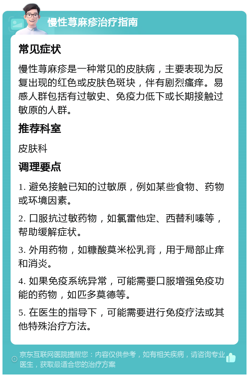 慢性荨麻疹治疗指南 常见症状 慢性荨麻疹是一种常见的皮肤病，主要表现为反复出现的红色或皮肤色斑块，伴有剧烈瘙痒。易感人群包括有过敏史、免疫力低下或长期接触过敏原的人群。 推荐科室 皮肤科 调理要点 1. 避免接触已知的过敏原，例如某些食物、药物或环境因素。 2. 口服抗过敏药物，如氯雷他定、西替利嗪等，帮助缓解症状。 3. 外用药物，如糠酸莫米松乳膏，用于局部止痒和消炎。 4. 如果免疫系统异常，可能需要口服增强免疫功能的药物，如匹多莫德等。 5. 在医生的指导下，可能需要进行免疫疗法或其他特殊治疗方法。