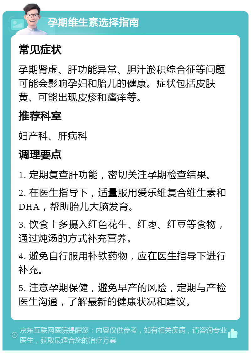 孕期维生素选择指南 常见症状 孕期肾虚、肝功能异常、胆汁淤积综合征等问题可能会影响孕妇和胎儿的健康。症状包括皮肤黄、可能出现皮疹和瘙痒等。 推荐科室 妇产科、肝病科 调理要点 1. 定期复查肝功能，密切关注孕期检查结果。 2. 在医生指导下，适量服用爱乐维复合维生素和DHA，帮助胎儿大脑发育。 3. 饮食上多摄入红色花生、红枣、红豆等食物，通过炖汤的方式补充营养。 4. 避免自行服用补铁药物，应在医生指导下进行补充。 5. 注意孕期保健，避免早产的风险，定期与产检医生沟通，了解最新的健康状况和建议。