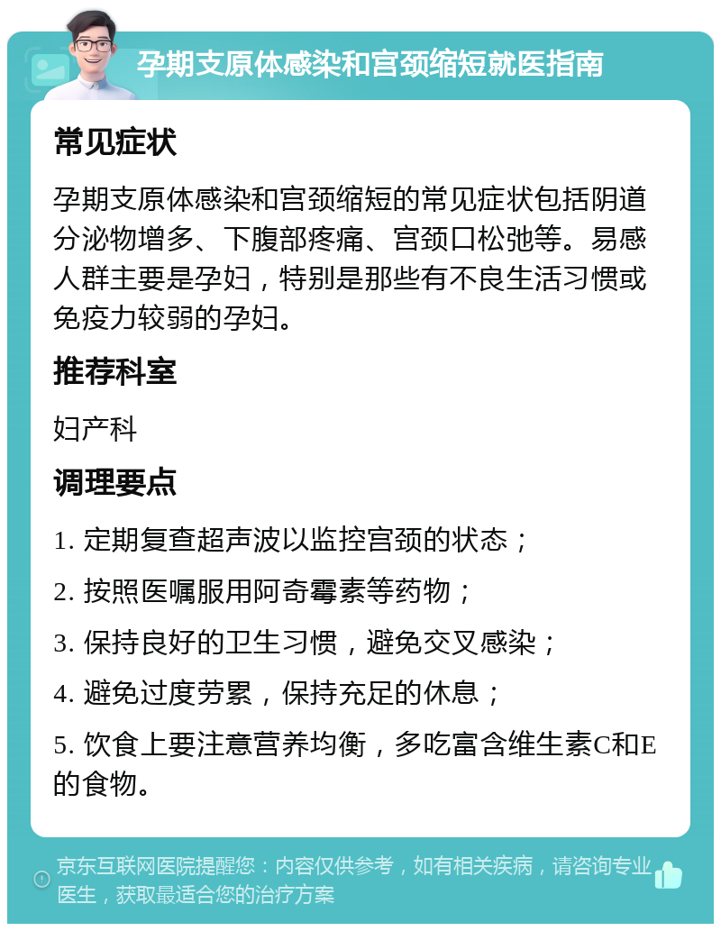 孕期支原体感染和宫颈缩短就医指南 常见症状 孕期支原体感染和宫颈缩短的常见症状包括阴道分泌物增多、下腹部疼痛、宫颈口松弛等。易感人群主要是孕妇，特别是那些有不良生活习惯或免疫力较弱的孕妇。 推荐科室 妇产科 调理要点 1. 定期复查超声波以监控宫颈的状态； 2. 按照医嘱服用阿奇霉素等药物； 3. 保持良好的卫生习惯，避免交叉感染； 4. 避免过度劳累，保持充足的休息； 5. 饮食上要注意营养均衡，多吃富含维生素C和E的食物。