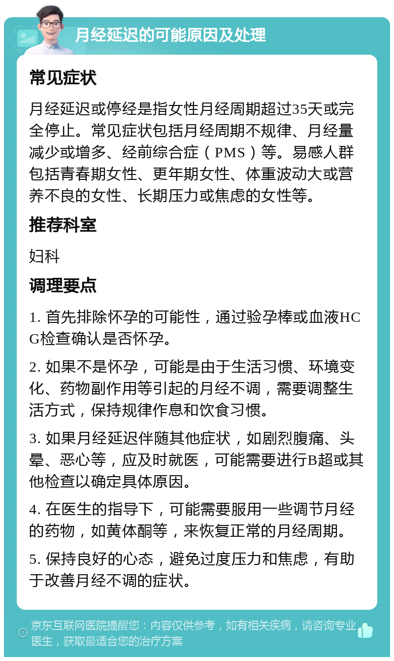 月经延迟的可能原因及处理 常见症状 月经延迟或停经是指女性月经周期超过35天或完全停止。常见症状包括月经周期不规律、月经量减少或增多、经前综合症（PMS）等。易感人群包括青春期女性、更年期女性、体重波动大或营养不良的女性、长期压力或焦虑的女性等。 推荐科室 妇科 调理要点 1. 首先排除怀孕的可能性，通过验孕棒或血液HCG检查确认是否怀孕。 2. 如果不是怀孕，可能是由于生活习惯、环境变化、药物副作用等引起的月经不调，需要调整生活方式，保持规律作息和饮食习惯。 3. 如果月经延迟伴随其他症状，如剧烈腹痛、头晕、恶心等，应及时就医，可能需要进行B超或其他检查以确定具体原因。 4. 在医生的指导下，可能需要服用一些调节月经的药物，如黄体酮等，来恢复正常的月经周期。 5. 保持良好的心态，避免过度压力和焦虑，有助于改善月经不调的症状。