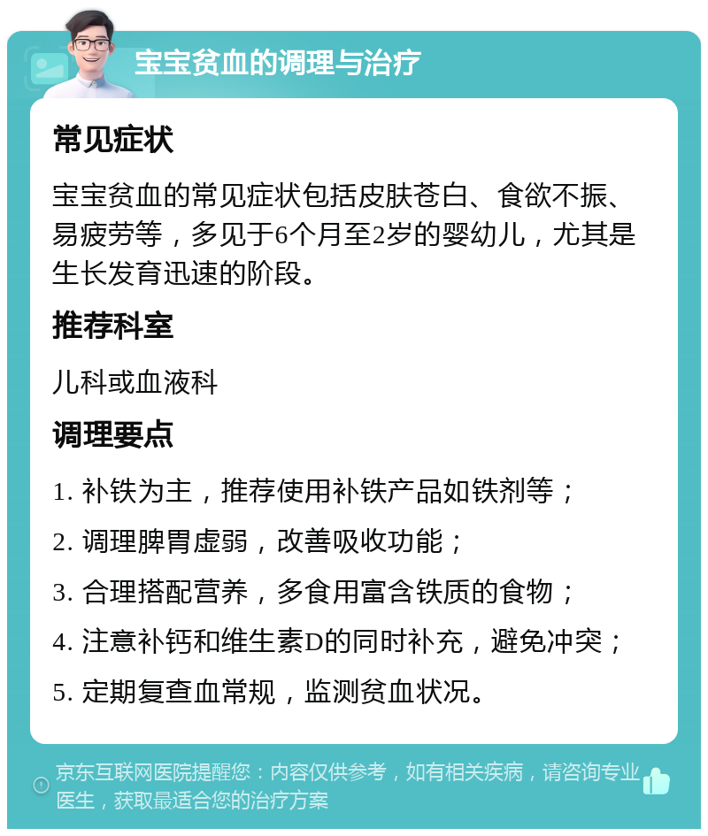 宝宝贫血的调理与治疗 常见症状 宝宝贫血的常见症状包括皮肤苍白、食欲不振、易疲劳等，多见于6个月至2岁的婴幼儿，尤其是生长发育迅速的阶段。 推荐科室 儿科或血液科 调理要点 1. 补铁为主，推荐使用补铁产品如铁剂等； 2. 调理脾胃虚弱，改善吸收功能； 3. 合理搭配营养，多食用富含铁质的食物； 4. 注意补钙和维生素D的同时补充，避免冲突； 5. 定期复查血常规，监测贫血状况。