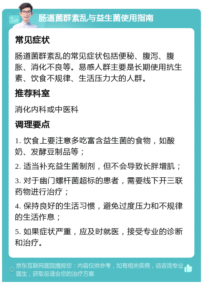 肠道菌群紊乱与益生菌使用指南 常见症状 肠道菌群紊乱的常见症状包括便秘、腹泻、腹胀、消化不良等。易感人群主要是长期使用抗生素、饮食不规律、生活压力大的人群。 推荐科室 消化内科或中医科 调理要点 1. 饮食上要注意多吃富含益生菌的食物，如酸奶、发酵豆制品等； 2. 适当补充益生菌制剂，但不会导致长胖增肌； 3. 对于幽门螺杆菌超标的患者，需要线下开三联药物进行治疗； 4. 保持良好的生活习惯，避免过度压力和不规律的生活作息； 5. 如果症状严重，应及时就医，接受专业的诊断和治疗。