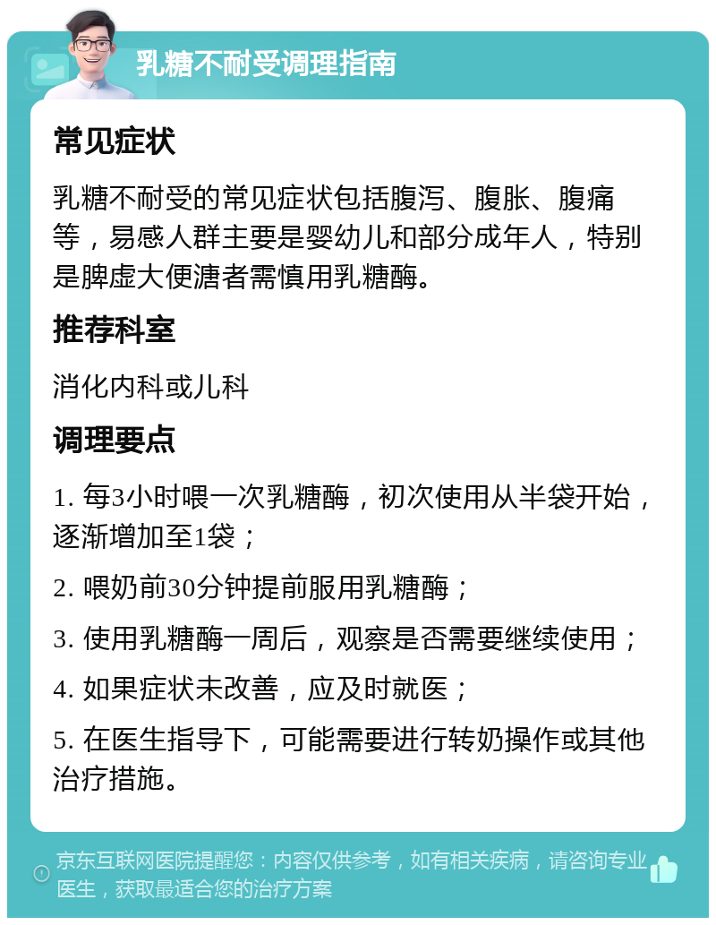 乳糖不耐受调理指南 常见症状 乳糖不耐受的常见症状包括腹泻、腹胀、腹痛等，易感人群主要是婴幼儿和部分成年人，特别是脾虚大便溏者需慎用乳糖酶。 推荐科室 消化内科或儿科 调理要点 1. 每3小时喂一次乳糖酶，初次使用从半袋开始，逐渐增加至1袋； 2. 喂奶前30分钟提前服用乳糖酶； 3. 使用乳糖酶一周后，观察是否需要继续使用； 4. 如果症状未改善，应及时就医； 5. 在医生指导下，可能需要进行转奶操作或其他治疗措施。