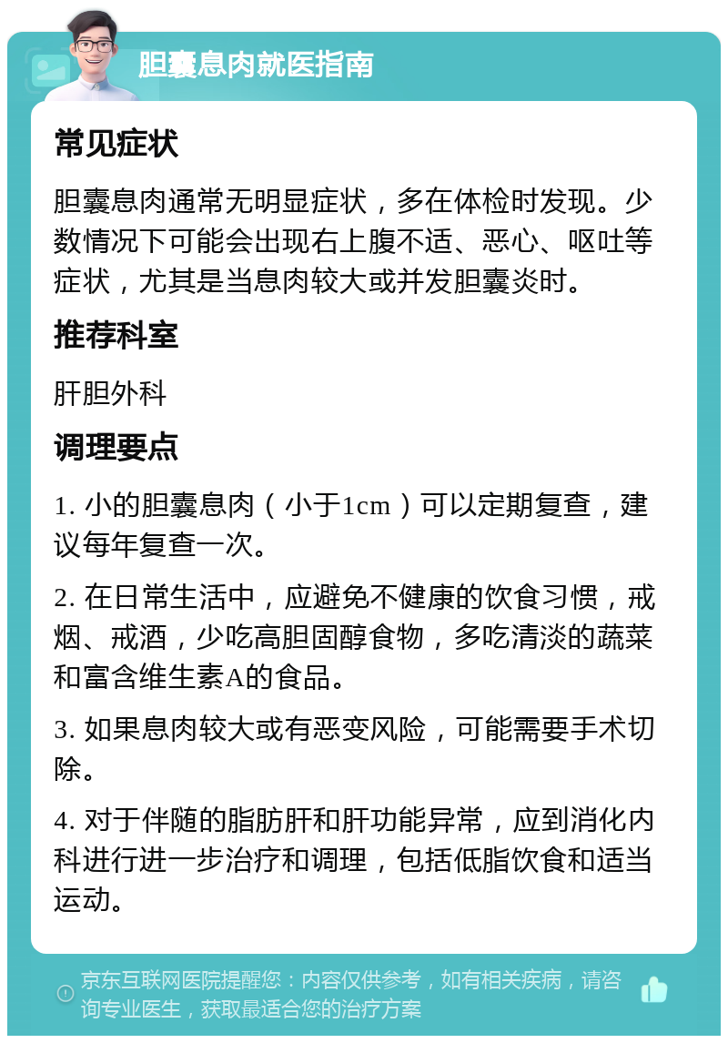 胆囊息肉就医指南 常见症状 胆囊息肉通常无明显症状，多在体检时发现。少数情况下可能会出现右上腹不适、恶心、呕吐等症状，尤其是当息肉较大或并发胆囊炎时。 推荐科室 肝胆外科 调理要点 1. 小的胆囊息肉（小于1cm）可以定期复查，建议每年复查一次。 2. 在日常生活中，应避免不健康的饮食习惯，戒烟、戒酒，少吃高胆固醇食物，多吃清淡的蔬菜和富含维生素A的食品。 3. 如果息肉较大或有恶变风险，可能需要手术切除。 4. 对于伴随的脂肪肝和肝功能异常，应到消化内科进行进一步治疗和调理，包括低脂饮食和适当运动。