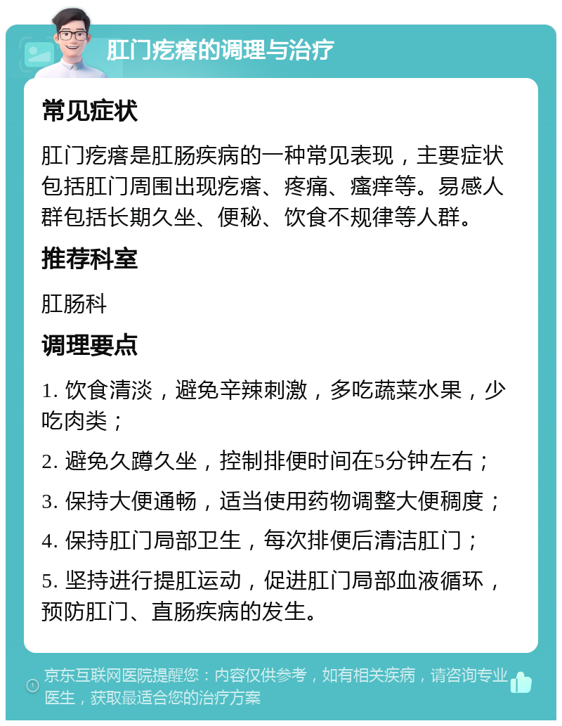 肛门疙瘩的调理与治疗 常见症状 肛门疙瘩是肛肠疾病的一种常见表现，主要症状包括肛门周围出现疙瘩、疼痛、瘙痒等。易感人群包括长期久坐、便秘、饮食不规律等人群。 推荐科室 肛肠科 调理要点 1. 饮食清淡，避免辛辣刺激，多吃蔬菜水果，少吃肉类； 2. 避免久蹲久坐，控制排便时间在5分钟左右； 3. 保持大便通畅，适当使用药物调整大便稠度； 4. 保持肛门局部卫生，每次排便后清洁肛门； 5. 坚持进行提肛运动，促进肛门局部血液循环，预防肛门、直肠疾病的发生。