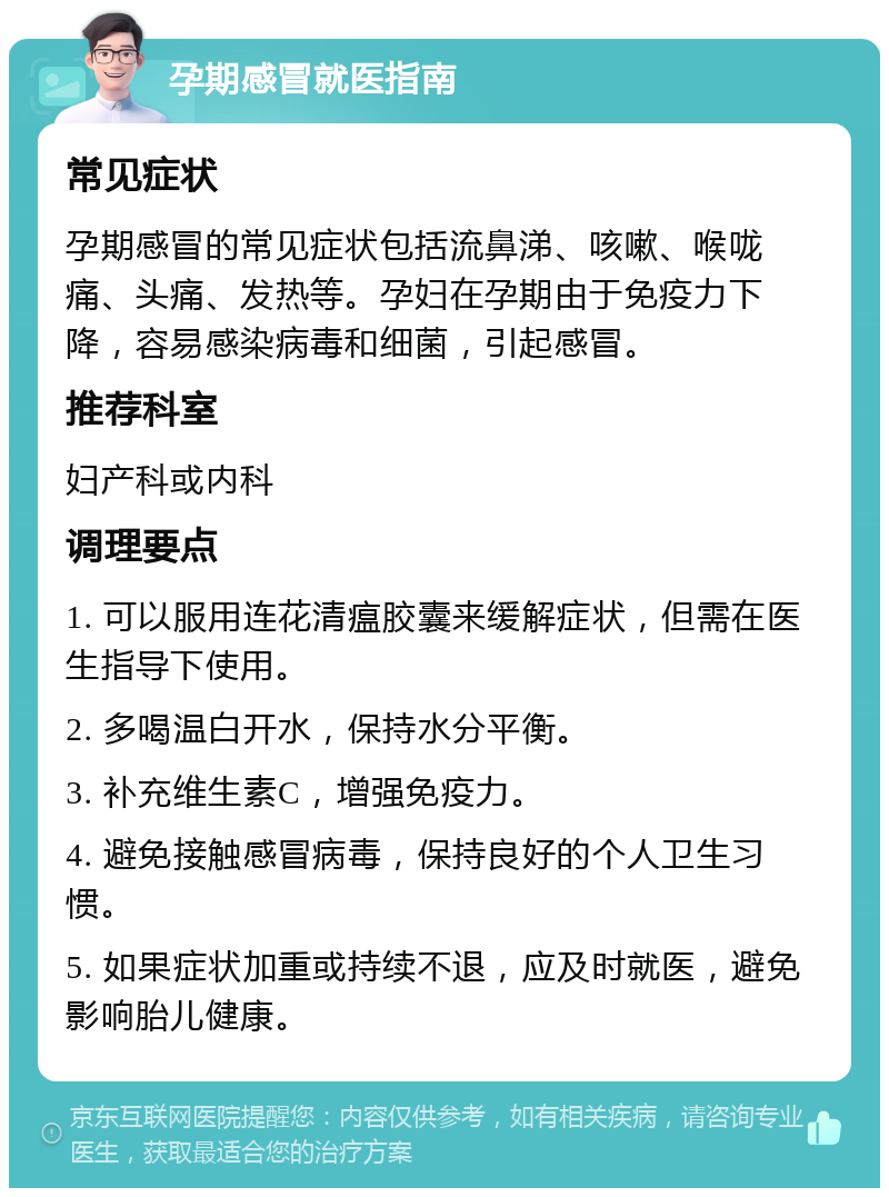 孕期感冒就医指南 常见症状 孕期感冒的常见症状包括流鼻涕、咳嗽、喉咙痛、头痛、发热等。孕妇在孕期由于免疫力下降，容易感染病毒和细菌，引起感冒。 推荐科室 妇产科或内科 调理要点 1. 可以服用连花清瘟胶囊来缓解症状，但需在医生指导下使用。 2. 多喝温白开水，保持水分平衡。 3. 补充维生素C，增强免疫力。 4. 避免接触感冒病毒，保持良好的个人卫生习惯。 5. 如果症状加重或持续不退，应及时就医，避免影响胎儿健康。