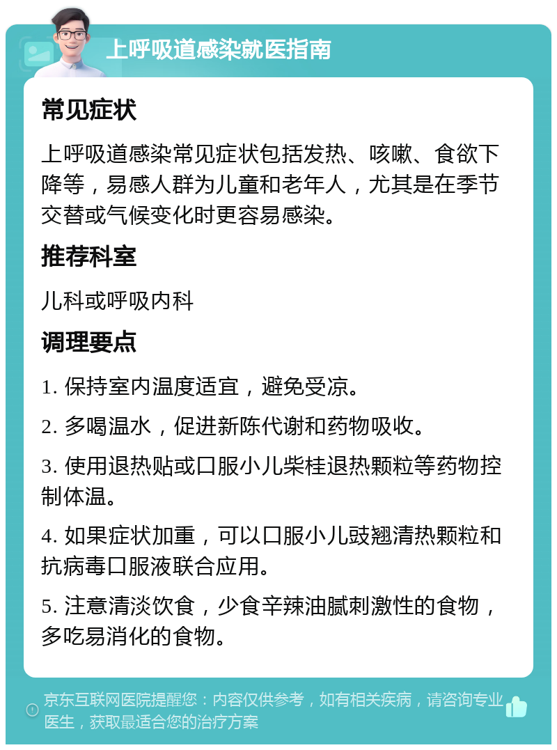 上呼吸道感染就医指南 常见症状 上呼吸道感染常见症状包括发热、咳嗽、食欲下降等，易感人群为儿童和老年人，尤其是在季节交替或气候变化时更容易感染。 推荐科室 儿科或呼吸内科 调理要点 1. 保持室内温度适宜，避免受凉。 2. 多喝温水，促进新陈代谢和药物吸收。 3. 使用退热贴或口服小儿柴桂退热颗粒等药物控制体温。 4. 如果症状加重，可以口服小儿豉翘清热颗粒和抗病毒口服液联合应用。 5. 注意清淡饮食，少食辛辣油腻刺激性的食物，多吃易消化的食物。