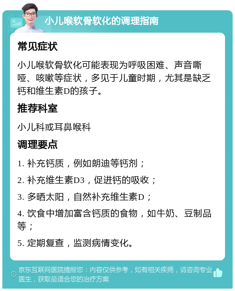 小儿喉软骨软化的调理指南 常见症状 小儿喉软骨软化可能表现为呼吸困难、声音嘶哑、咳嗽等症状，多见于儿童时期，尤其是缺乏钙和维生素D的孩子。 推荐科室 小儿科或耳鼻喉科 调理要点 1. 补充钙质，例如朗迪等钙剂； 2. 补充维生素D3，促进钙的吸收； 3. 多晒太阳，自然补充维生素D； 4. 饮食中增加富含钙质的食物，如牛奶、豆制品等； 5. 定期复查，监测病情变化。