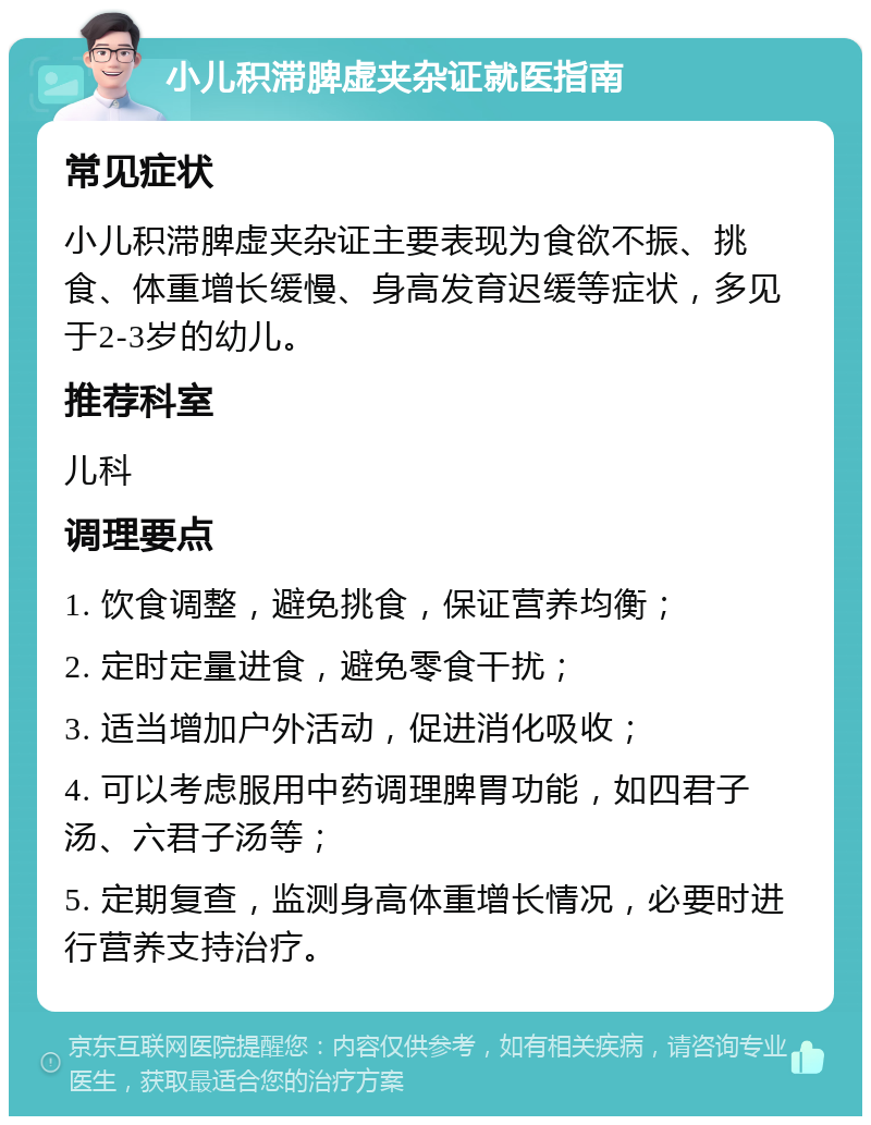 小儿积滞脾虚夹杂证就医指南 常见症状 小儿积滞脾虚夹杂证主要表现为食欲不振、挑食、体重增长缓慢、身高发育迟缓等症状，多见于2-3岁的幼儿。 推荐科室 儿科 调理要点 1. 饮食调整，避免挑食，保证营养均衡； 2. 定时定量进食，避免零食干扰； 3. 适当增加户外活动，促进消化吸收； 4. 可以考虑服用中药调理脾胃功能，如四君子汤、六君子汤等； 5. 定期复查，监测身高体重增长情况，必要时进行营养支持治疗。