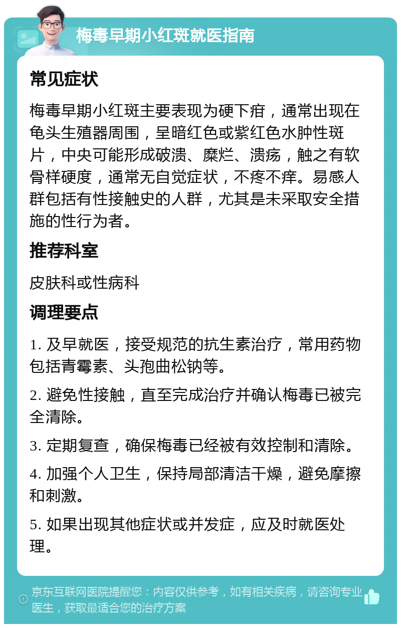 梅毒早期小红斑就医指南 常见症状 梅毒早期小红斑主要表现为硬下疳，通常出现在龟头生殖器周围，呈暗红色或紫红色水肿性斑片，中央可能形成破溃、糜烂、溃疡，触之有软骨样硬度，通常无自觉症状，不疼不痒。易感人群包括有性接触史的人群，尤其是未采取安全措施的性行为者。 推荐科室 皮肤科或性病科 调理要点 1. 及早就医，接受规范的抗生素治疗，常用药物包括青霉素、头孢曲松钠等。 2. 避免性接触，直至完成治疗并确认梅毒已被完全清除。 3. 定期复查，确保梅毒已经被有效控制和清除。 4. 加强个人卫生，保持局部清洁干燥，避免摩擦和刺激。 5. 如果出现其他症状或并发症，应及时就医处理。