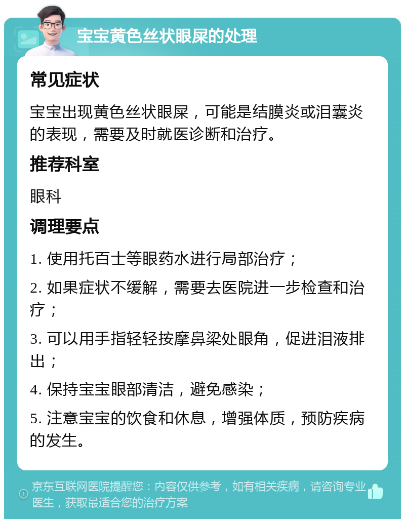 宝宝黄色丝状眼屎的处理 常见症状 宝宝出现黄色丝状眼屎，可能是结膜炎或泪囊炎的表现，需要及时就医诊断和治疗。 推荐科室 眼科 调理要点 1. 使用托百士等眼药水进行局部治疗； 2. 如果症状不缓解，需要去医院进一步检查和治疗； 3. 可以用手指轻轻按摩鼻梁处眼角，促进泪液排出； 4. 保持宝宝眼部清洁，避免感染； 5. 注意宝宝的饮食和休息，增强体质，预防疾病的发生。