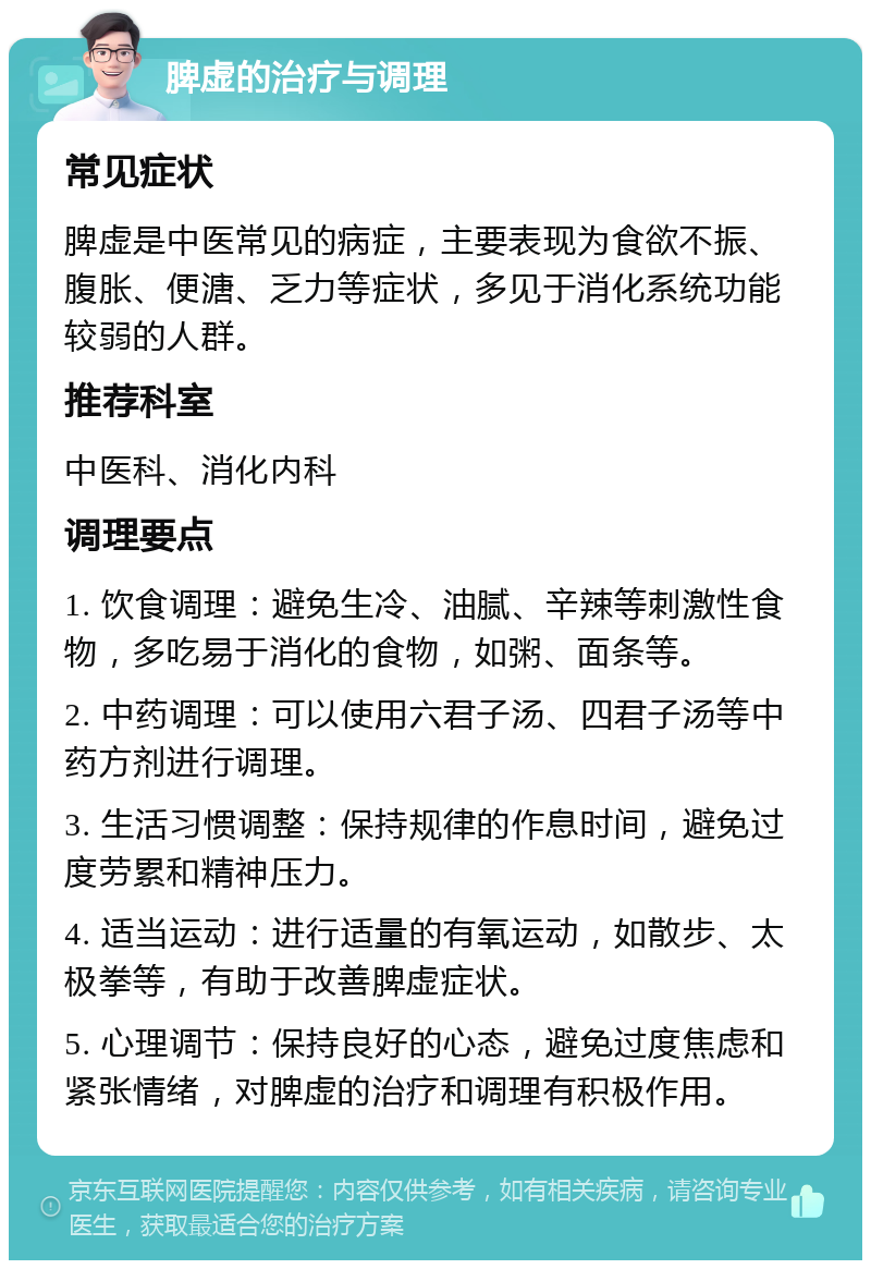 脾虚的治疗与调理 常见症状 脾虚是中医常见的病症，主要表现为食欲不振、腹胀、便溏、乏力等症状，多见于消化系统功能较弱的人群。 推荐科室 中医科、消化内科 调理要点 1. 饮食调理：避免生冷、油腻、辛辣等刺激性食物，多吃易于消化的食物，如粥、面条等。 2. 中药调理：可以使用六君子汤、四君子汤等中药方剂进行调理。 3. 生活习惯调整：保持规律的作息时间，避免过度劳累和精神压力。 4. 适当运动：进行适量的有氧运动，如散步、太极拳等，有助于改善脾虚症状。 5. 心理调节：保持良好的心态，避免过度焦虑和紧张情绪，对脾虚的治疗和调理有积极作用。