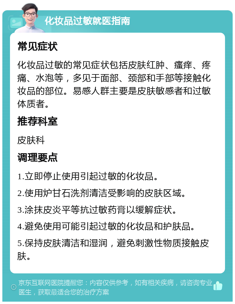 化妆品过敏就医指南 常见症状 化妆品过敏的常见症状包括皮肤红肿、瘙痒、疼痛、水泡等，多见于面部、颈部和手部等接触化妆品的部位。易感人群主要是皮肤敏感者和过敏体质者。 推荐科室 皮肤科 调理要点 1.立即停止使用引起过敏的化妆品。 2.使用炉甘石洗剂清洁受影响的皮肤区域。 3.涂抹皮炎平等抗过敏药膏以缓解症状。 4.避免使用可能引起过敏的化妆品和护肤品。 5.保持皮肤清洁和湿润，避免刺激性物质接触皮肤。