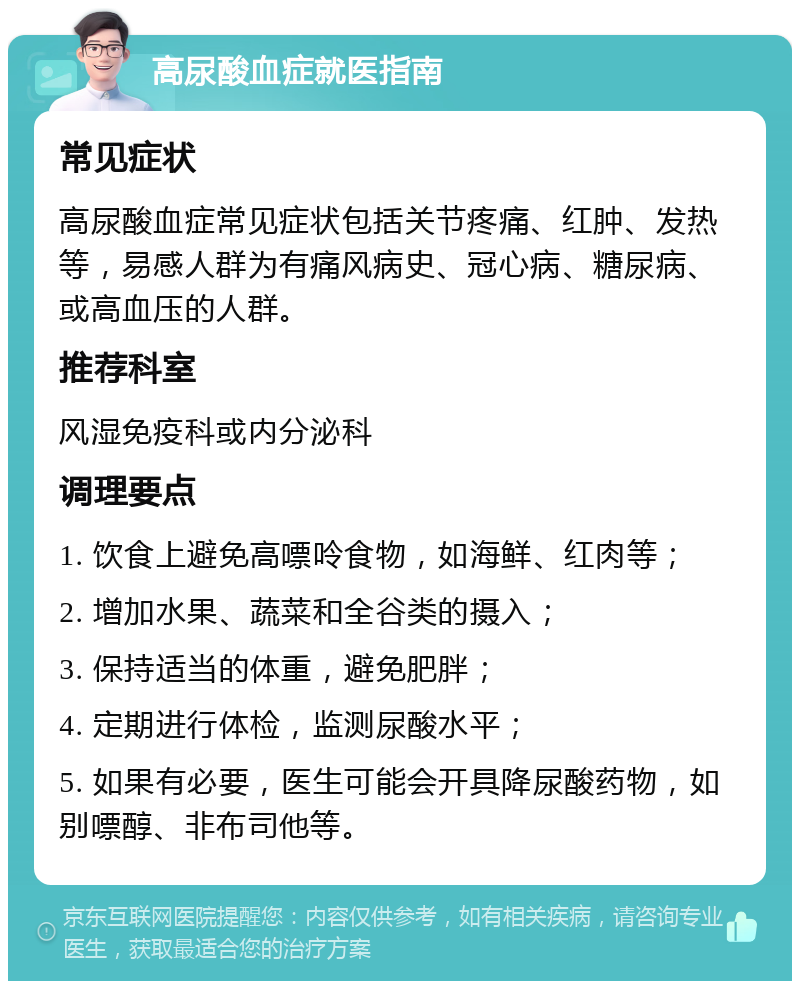 高尿酸血症就医指南 常见症状 高尿酸血症常见症状包括关节疼痛、红肿、发热等，易感人群为有痛风病史、冠心病、糖尿病、或高血压的人群。 推荐科室 风湿免疫科或内分泌科 调理要点 1. 饮食上避免高嘌呤食物，如海鲜、红肉等； 2. 增加水果、蔬菜和全谷类的摄入； 3. 保持适当的体重，避免肥胖； 4. 定期进行体检，监测尿酸水平； 5. 如果有必要，医生可能会开具降尿酸药物，如别嘌醇、非布司他等。