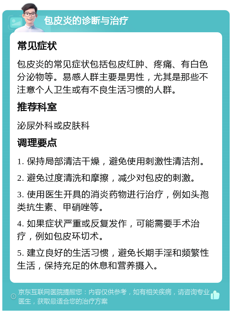 包皮炎的诊断与治疗 常见症状 包皮炎的常见症状包括包皮红肿、疼痛、有白色分泌物等。易感人群主要是男性，尤其是那些不注意个人卫生或有不良生活习惯的人群。 推荐科室 泌尿外科或皮肤科 调理要点 1. 保持局部清洁干燥，避免使用刺激性清洁剂。 2. 避免过度清洗和摩擦，减少对包皮的刺激。 3. 使用医生开具的消炎药物进行治疗，例如头孢类抗生素、甲硝唑等。 4. 如果症状严重或反复发作，可能需要手术治疗，例如包皮环切术。 5. 建立良好的生活习惯，避免长期手淫和频繁性生活，保持充足的休息和营养摄入。