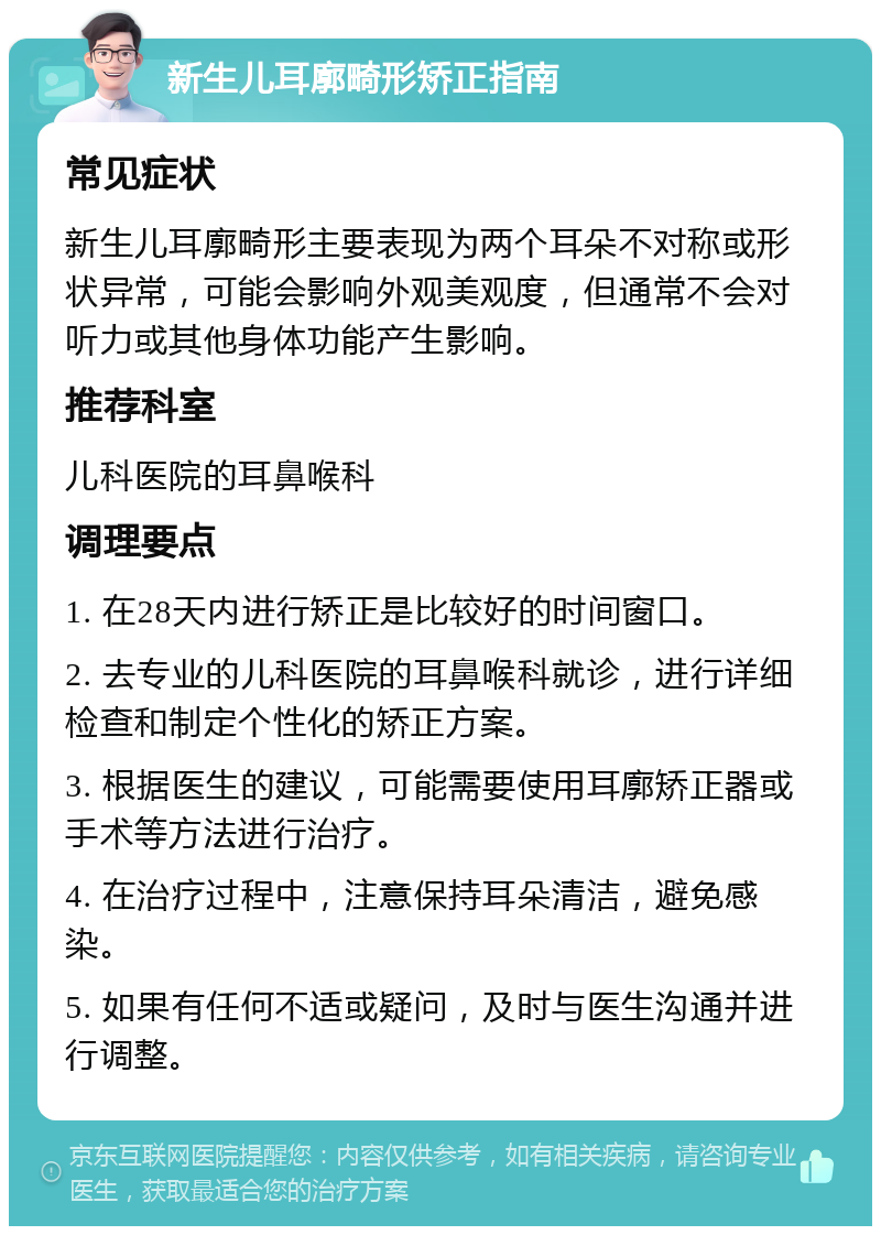 新生儿耳廓畸形矫正指南 常见症状 新生儿耳廓畸形主要表现为两个耳朵不对称或形状异常，可能会影响外观美观度，但通常不会对听力或其他身体功能产生影响。 推荐科室 儿科医院的耳鼻喉科 调理要点 1. 在28天内进行矫正是比较好的时间窗口。 2. 去专业的儿科医院的耳鼻喉科就诊，进行详细检查和制定个性化的矫正方案。 3. 根据医生的建议，可能需要使用耳廓矫正器或手术等方法进行治疗。 4. 在治疗过程中，注意保持耳朵清洁，避免感染。 5. 如果有任何不适或疑问，及时与医生沟通并进行调整。