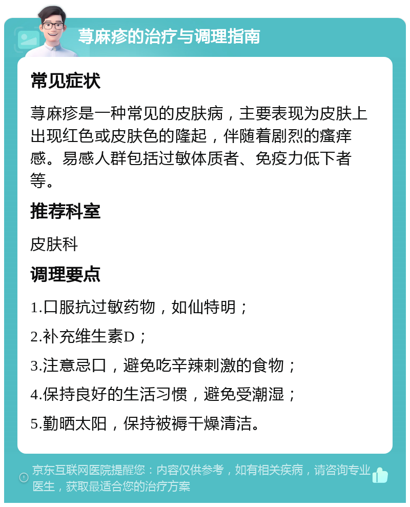 荨麻疹的治疗与调理指南 常见症状 荨麻疹是一种常见的皮肤病，主要表现为皮肤上出现红色或皮肤色的隆起，伴随着剧烈的瘙痒感。易感人群包括过敏体质者、免疫力低下者等。 推荐科室 皮肤科 调理要点 1.口服抗过敏药物，如仙特明； 2.补充维生素D； 3.注意忌口，避免吃辛辣刺激的食物； 4.保持良好的生活习惯，避免受潮湿； 5.勤晒太阳，保持被褥干燥清洁。