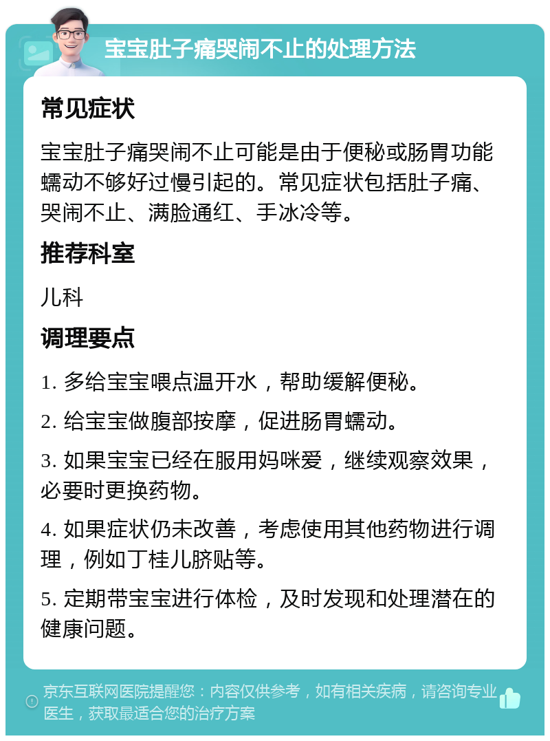 宝宝肚子痛哭闹不止的处理方法 常见症状 宝宝肚子痛哭闹不止可能是由于便秘或肠胃功能蠕动不够好过慢引起的。常见症状包括肚子痛、哭闹不止、满脸通红、手冰冷等。 推荐科室 儿科 调理要点 1. 多给宝宝喂点温开水，帮助缓解便秘。 2. 给宝宝做腹部按摩，促进肠胃蠕动。 3. 如果宝宝已经在服用妈咪爱，继续观察效果，必要时更换药物。 4. 如果症状仍未改善，考虑使用其他药物进行调理，例如丁桂儿脐贴等。 5. 定期带宝宝进行体检，及时发现和处理潜在的健康问题。