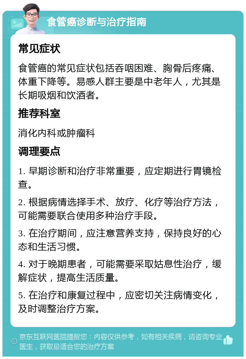 食管癌诊断与治疗指南 常见症状 食管癌的常见症状包括吞咽困难、胸骨后疼痛、体重下降等。易感人群主要是中老年人，尤其是长期吸烟和饮酒者。 推荐科室 消化内科或肿瘤科 调理要点 1. 早期诊断和治疗非常重要，应定期进行胃镜检查。 2. 根据病情选择手术、放疗、化疗等治疗方法，可能需要联合使用多种治疗手段。 3. 在治疗期间，应注意营养支持，保持良好的心态和生活习惯。 4. 对于晚期患者，可能需要采取姑息性治疗，缓解症状，提高生活质量。 5. 在治疗和康复过程中，应密切关注病情变化，及时调整治疗方案。