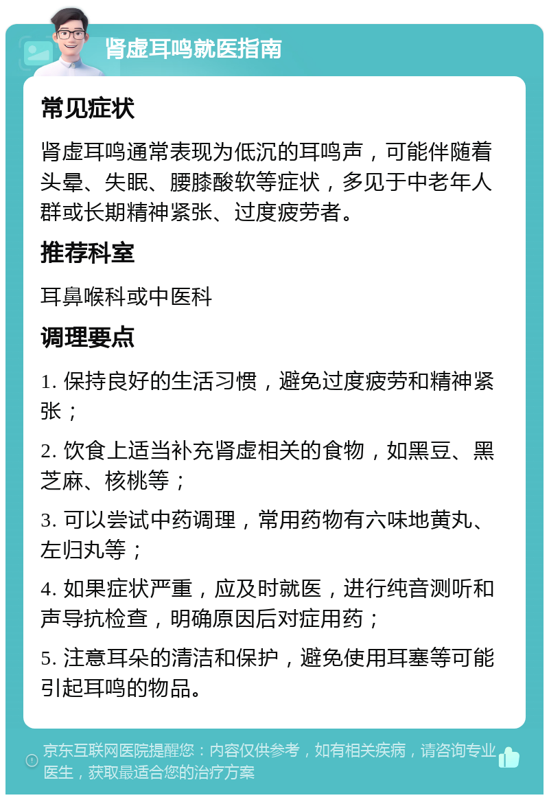 肾虚耳鸣就医指南 常见症状 肾虚耳鸣通常表现为低沉的耳鸣声，可能伴随着头晕、失眠、腰膝酸软等症状，多见于中老年人群或长期精神紧张、过度疲劳者。 推荐科室 耳鼻喉科或中医科 调理要点 1. 保持良好的生活习惯，避免过度疲劳和精神紧张； 2. 饮食上适当补充肾虚相关的食物，如黑豆、黑芝麻、核桃等； 3. 可以尝试中药调理，常用药物有六味地黄丸、左归丸等； 4. 如果症状严重，应及时就医，进行纯音测听和声导抗检查，明确原因后对症用药； 5. 注意耳朵的清洁和保护，避免使用耳塞等可能引起耳鸣的物品。